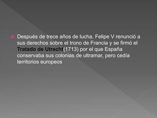  Después de trece años de lucha, Felipe V renunció a
sus derechos sobre el trono de Francia y se firmó el
Tratado de Utrecht(1713) por el que España
conservaba sus colonias de ultramar, pero cedía
territorios europeos
 