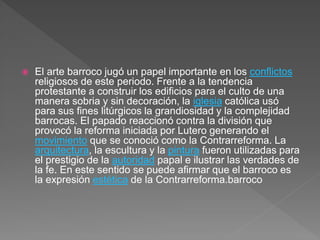  El arte barroco jugó un papel importante en los conflictos
religiosos de este periodo. Frente a la tendencia
protestante a construir los edificios para el culto de una
manera sobria y sin decoración, la iglesia católica usó
para sus fines litúrgicos la grandiosidad y la complejidad
barrocas. El papado reaccionó contra la división que
provocó la reforma iniciada por Lutero generando el
movimiento que se conoció como la Contrarreforma. La
arquitectura, la escultura y la pintura fueron utilizadas para
el prestigio de la autoridad papal e ilustrar las verdades de
la fe. En este sentido se puede afirmar que el barroco es
la expresión estética de la Contrarreforma.barroco
 