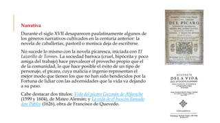 Narrativa
Durante el siglo XVII desaparecen paulatinamente algunos de
los géneros narrativos cultivados en la centuria anterior: la
novela de caballerías, pastoril o morisca deja de escribirse.
No sucede lo mismo con la novela picaresca, iniciada con El
Lazarillo de Tormes. La sociedad barroca (cruel, hipócrita y poco
amiga del trabajo) hace prevalecer el provecho propio que el
de la comunidad, lo que hace posible el éxito de un tipo de
personaje, el pícaro, cuya malicia e ingenio representan el
mejor modo que tienen los que no han sido bendecidos por la
Fortuna de lidiar con las adversidades que la vida va dejando
a su paso.
Cabe destacar dos títulos: Vida del pícaro Guzmán de Alfarache
(1599 y 1604), de Mateo Alemán; y La vida de el buscón llamado
don Pablos (1626), obra de Francisco de Quevedo.
 