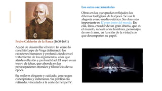 Pedro Calderón de la Barca (1600-1681)
Acabó de desarrollar el teatro tal como lo
concibió Lope de Vega definiendo los
caracteres humanos y profundizando en el
tratamiento de los argumentos, a los que
añade reflexión y profundidad. El suyo es un
teatro de ideas, que ahonda en las
preocupaciones morales y filosóficas de su
época.
Su estilo es elegante y cuidado, con rasgos
conceptistas y culteranos. Su público era
refinado, vinculado a la corte de Felipe IV.
Los autos sacramentales
Obras en las que quedan reflejados los
dilemas teológicos de la época. Se usa la
alegoría como medio retórico. Su obra más
importante es El gran teatro del mundo. En
ella, Dios, creador de un gran drama, que es
el mundo, salvará a los hombres, personajes
de ese drama, en función de la virtud con
que desempeñen su papel.
 