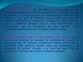 EL BAJO CONTINUO:Es una línea de notas graves que se interpreta de manera ininterrumpida desde el inicio hasta el final de la canción. La  melodía principal es acompañada por esas sencillas notas del bajo, pero el intérprete puede improvisar sobre las mismas (manteniendo su estructura), creando un relleno armónico que va cambiando durante toda la obra. Normalmente, los instrumentos que se encargarán del bajo continuo serán instrumentos polifónicos como el órgano, el clave o el arpa.ESTABLECIMIENTO DE LA TONALIDAD Y DEL RITMO:En el Barroco se establece el concepto de tonalidad tal y como lo conocemos hoy. Se formulan tratados de armonía en los que se establecen unas estrictas normas sobre las tonalidades y la formación de acordes. Además, a lo largo del siglo XVII se generaliza la escritura de la música utilizando compases. 