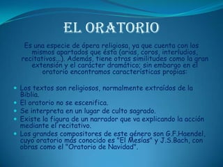 El OratorioEs una especie de ópera religiosa, ya que cuenta con los mismos apartados que ésta (arias, coros, interludios, recitativos...). Además, tiene otras similitudes como la gran extensión y el carácter dramático; sin embargo en el oratorio encontramos características propias: Los textos son religiosos, normalmente extraídos de la Biblia. El oratorio no se escenifica. Se interpreta en un lugar de culto sagrado. Existe la figura de un narrador que va explicando la acción mediante el recitativo. Los grandes compositores de este género son G.F.Haendel, cuyo oratorio más conocido es "El Mesías" y J.S.Bach, con obras como el "Oratorio de Navidad".