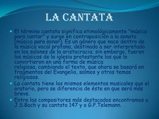 La CantataEl término cantata significa etimológicamente "música para cantar" y surge en contraposición a la sonata (música para sonar). Es un género que nace dentro de la música vocal profana, destinado a ser interpretado en los salones de la aristocracia; sin embargo, fueron los músicos de la iglesia protestante los que lo convirtieron en una forma de música religiosa, cambiando el texto, que ahora se basará en fragmentos del Evangelio, salmos y otros temas religiosos. La cantata tiene los mismos elementos musicales que el oratorio, pero se diferencia de éste en que será más breve.Entre los compositores más destacados encontramos a J.S.Bach y su cantata 147 y a G.P.Telemann.