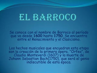 EL BARROCOSe conoce con el nombre de Barroco al período que va desde 1600 hasta 1750. Se encuentra entre el Renacimiento y el Clasicismo. Los hechos musicales que encuadran esta etapa son la creación de la primera ópera, “Orfeo”, de Claudio Monteverdi (1607) y la muerte de Johann Sebastian Bach(1750), que será el genio indiscutible de esta época.