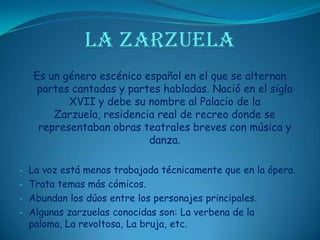 LA ZARZUELAEs un género escénico español en el que se alternan partes cantadas y partes habladas. Nació en el siglo XVII y debe su nombre al Palacio de la Zarzuela, residencia real de recreo donde se representaban obras teatrales breves con música y danza.La voz está menos trabajada técnicamente que en la ópera.