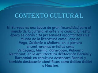 CONTEXTO CULTURALEl Barroco es una época de gran fecundidad para el mundo de la cultura, el arte y la ciencia. En esta época se darán cita personajes importantes en el mundo de la literatura como Lope de Vega, Calderón o Moliere; en la pintura encontraremos artistas como Velázquez, Murillo, Caravaggio, Rubens o Rembrant; en la arquitectura destacarán Bernini y Borromini; en escultura destacará Bernini y también destacarán científicos como Galileo Galilei o Newton. 