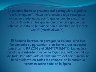 La palabra Barroco proviene del portugués y significa “perla irregular” . Hace referencia a algo recargado, excesivo o adornado, por lo que es común encontrar obras de arte en las que no queda ni un espacio que rellenar. A esto se le conoce con el nombre de "Horror Vacui" (miedo al vacío). El hombre barroco no persigue la belleza, sino que fundamenta su pensamiento en torno a dos aspectos opuestos: la RAZÓN y el SENTIMIENTO. La razón en cuanto que intentan buscar la lógica y el lado científico de todo. Por otro lado el sentimiento del ser humano se hará evidente en todos los campos; en la música lo veremos sobre todo en la ópera.