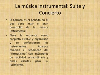 Interludios instrumentales: pequeñas intervenciones de la orquesta que se intercalan entre las distintas secciones de la obra.La música religiosa: Oratorio y  PasiónLa música religiosa del Barroco crea nuevas formas que imitan la grandiosidad de la música civil.En la Iglesia católica se componen misas para varios coros a la vez (Policolarismo).El Oratorio puede considerarse como una ópera de tema religioso pero sin la representación escénico. Está compuesto para la orquesta, coro y solistas, con argumentos basados en el Antiguo y Nuevo Testamento.La Pasión es un oratorio que trata el tema de la pasión y muerte de Cristo inspirándose en los Evangelios.