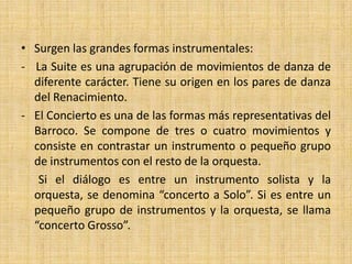 La música instrumental: Suite y ConciertoEl barroco es el período en el que tiene lugar el gran desarrollo de la música instrumental.Nace la orquesta como conjunto estable y organizado y se perfeccionan los instrumentos. Aparece también el fenómeno del “virtuosismo” con intérpretes de habilidad extraordinaria y obras escritas para su lucimiento.