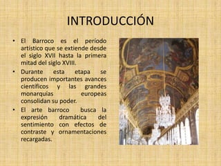 INTRODUCCIÓNEl Barroco es el período artístico que se extiende desde el siglo XVII hasta la primera mitad del siglo XVIII.Durante esta etapa se producen importantes avances científicos y las grandes monarquías europeas consolidan su poder.El arte barroco  busca la expresión dramática del sentimiento con efectos de contraste y ornamentaciones recargadas.