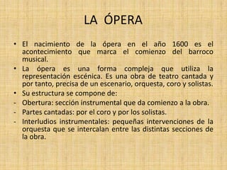 LA  ÓPERAEl nacimiento de la ópera en el año 1600 es el acontecimiento que marca el comienzo del barroco musical.La ópera es una forma compleja que utiliza la representación escénica. Es una obra de teatro cantada y por tanto, precisa de un escenario, orquesta, coro y solistas.Su estructura se compone de:Obertura: sección instrumental que da comienzo a la obra.