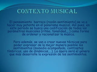 CONTEXTO MUSICALEl pensamiento  barroco (razón-sentimiento) se va a hacer muy patente en el panorama musical. Así pues, en este período se busca una codificación de todos los parámetros musicales (ritmo, tonalidad,...) como forma de ordenar y racionalizar la música.     Pero además, se van a crear nuevas técnicas para poder expresar de la mejor manera posible los sentimientos (monodia acompañada, contrastes tímbricos, uso de dinámicas,...). La ópera será el género que más desarrolle la expresión de los sentimientos.
