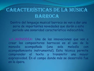 CARACTERÍSTICAS DE LA MÚSICA BARROCADentro del lenguaje musical barroco se van a dar una serie de importantes novedades que darán a este período una sonoridad característica indiscutible. LA MONODIA: Una de las innovaciones que van a crear los compositores barrocos es el uso de la monodia acompañada (una sola melodía con acompañamiento instrumental). Esta técnica permite comprender el texto y transmitir una mayor expresividad. En el campo donde más se desarrolló fue en la ópera.