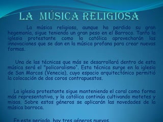 LA  MÚSICA RELIGIOSA    La música religiosa, aunque ha perdido su gran hegemonía, sigue teniendo un gran peso en el Barroco. Tanto la iglesia protestante como la católica aprovecharán las innovaciones que se dan en la música profana para crear nuevas formas.     Una de las técnicas que más se desarrollará dentro de esta música será el "policoralismo“. Esta técnica surge en la iglesia de San Marcos (Venecia), cuyo espacio arquitectónico permitió la colocación de dos coros contrapuestos.     La iglesia protestante sigue manteniendo el coral como forma más representativa, y la católica continúa cultivando motetes y misas. Sobre estos géneros se aplicarán las novedades de la música barroca.    En este periodo, hay tres géneros nuevos.