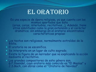 El OratorioEs una especie de ópera religiosa, ya que cuenta con los mismos apartados que ésta (arias, coros, interludios, recitativos...). Además, tiene otras similitudes como la gran extensión y el carácter dramático; sin embargo en el oratorio encontramos características propias: Los textos son religiosos, normalmente extraídos de la Biblia. El oratorio no se escenifica. Se interpreta en un lugar de culto sagrado. Existe la figura de un narrador que va explicando la acción mediante el recitativo. Los grandes compositores de este género son G.F.Haendel, cuyo oratorio más conocido es "El Mesías" y J.S.Bach, con obras como el "Oratorio de Navidad".