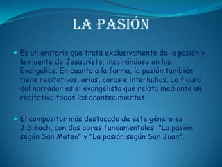 La PasiónEs un oratorio que trata exclusivamente de la pasión y la muerte de Jesucristo, inspirándose en los Evangelios. En cuanto a la forma, la pasión también tiene recitativos, arias, coros e interludios. La figura del narrador es el evangelista que relata mediante un recitativo todos los acontecimientos. El compositor más destacado de este género es J.S.Bach, con dos obras fundamentales: "La pasión según San Mateo" y "La pasión según San Juan".