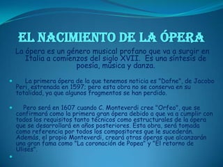 EL NACIMIENTO DE LA ÓPERALa ópera es un género musical profano que va a surgir en Italia a comienzos del siglo XVII.  Es una síntesis de poesía, música y danza.     La primera ópera de la que tenemos noticia es "Dafne", de Jacobo Peri, estrenada en 1597; pero esta obra no se conserva en su totalidad, ya que algunos fragmentos se han perdido.     Pero será en 1607 cuando C. Monteverdi cree "Orfeo", que se confirmará como la primera gran ópera debido a que va a cumplir con todos los requisitos tanto técnicos como estructurales de la ópera que se desarrollará en años posteriores. Esta obra, será tomada como referencia por todos los compositores que le sucederán. Además, el propio Monteverdi, creará otras óperas que alcanzarán una gran fama como "La coronación de Popea" y "El retorno de Ulises".   