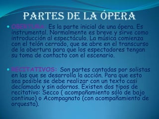 Partes de la óperaOBERTURA: Es la parte inicial de una ópera. Es instrumental. Normalmente es breve y sirve como introducción al espectáculo. La música comienza con el telón cerrado, que se abre en el transcurso de la obertura para que los espectadores tengan su toma de contacto con el escenario. RECITATIVOS: Son partes cantadas por solistas en las que se desarrolla la acción. Para que esto sea posible se debe realizar con un texto casi declamado y sin adornos. Existen dos tipos de recitativo: Secco ( acompañamiento sólo de bajo continuo) o Acompagnato (con acompañamiento de orquesta). 