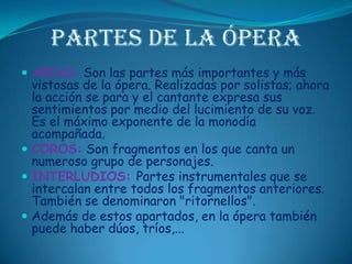 Partes de la óperaARIAS: Son las partes más importantes y más vistosas de la ópera. Realizadas por solistas; ahora la acción se para y el cantante expresa sus sentimientos por medio del lucimiento de su voz. Es el máximo exponente de la monodía acompañada. COROS: Son fragmentos en los que canta un numeroso grupo de personajes. INTERLUDIOS: Partes instrumentales que se intercalan entre todos los fragmentos anteriores. También se denominaron "ritornellos". Además de estos apartados, en la ópera también puede haber dúos, tríos,...