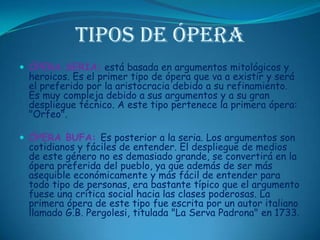 Tipos de ÓperaÓPERA SERIA: está basada en argumentos mitológicos y heroicos. Es el primer tipo de ópera que va a existir y será el preferido por la aristocracia debido a su refinamiento. Es muy compleja debido a sus argumentos y a su gran despliegue técnico. A este tipo pertenece la primera ópera: "Orfeo". ÓPERA BUFA: Es posterior a la seria. Los argumentos son cotidianos y fáciles de entender. El despliegue de medios de este género no es demasiado grande, se convertirá en la ópera preferida del pueblo, ya que además de ser más asequible económicamente y más fácil de entender para todo tipo de personas, era bastante típico que el argumento fuese una crítica social hacia las clases poderosas. La primera ópera de este tipo fue escrita por un autor italiano llamado G.B. Pergolesi, titulada "La ServaPadrona" en 1733. 