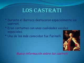 LOS CASTRATI* Durante el Barroco destacaron especialmente los castrati.* Eran cantantes con unas cualidades vocales especiales.* Uno de los más conocidos fue Farinelli.Busca información sobre los castrati