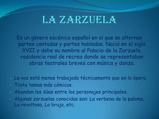 LA ZARZUELAEs un género escénico español en el que se alternan partes cantadas y partes habladas. Nació en el siglo XVII y debe su nombre al Palacio de la Zarzuela, residencia real de recreo donde se representaban obras teatrales breves con música y danza.La voz está menos trabajada técnicamente que en la ópera.
