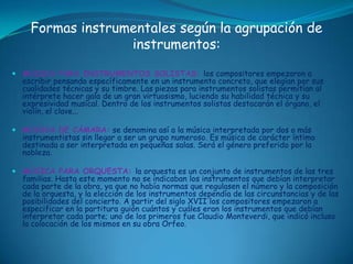 Algunas zarzuelas conocidas son: La verbena de la paloma, La revoltosa, La bruja, etc.LA MÚSICA INSTRUMENTALLa música instrumental en el Barroco logra la total autonomía que había empezado en el Renacimiento. En este desarrollo, desempeñarán un papel decisivo la evolución técnica de los instrumentos y el nacimiento de la orquesta como grupo organizado. Los intérpretes se especializan debido a la complejidad que irá adquiriendo este tipo de música, surgiendo la figura del virtuoso.Con este desarrollo, los compositores van a lograr en sus obras la máxima expresividad.Nace la figura del virtuoso.