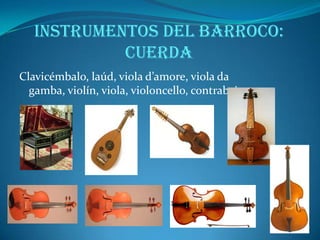 Formas instrumentales según la agrupación de instrumentos:MÚSICA PARA INSTRUMENTOS SOLISTAS: los compositores empezaron a escribir pensando específicamente en un instrumento concreto, que elegían por sus cualidades técnicas y su timbre. Las piezas para instrumentos solistas permitían al intérprete hacer gala de un gran virtuosismo, luciendo su habilidad técnica y su expresividad musical. Dentro de los instrumentos solistas destacarán el órgano, el violín, el clave... MÚSICA DE CÁMARA: se denomina así a la música interpretada por dos o más instrumentistas sin llegar a ser un grupo numeroso. Es música de carácter íntimo destinada a ser interpretada en pequeñas salas. Será el género preferido por la nobleza. MÚSICA PARA ORQUESTA: la orquesta es un conjunto de instrumentos de las tres familias. Hasta este momento no se indicaban los instrumentos que debían interpretar cada parte de la obra, ya que no había normas que regulasen el número y la composición de la orquesta, y la elección de los instrumentos dependía de las circunstancias y de las posibilidades del concierto. A partir del siglo XVII los compositores empezaron a especificar en la partitura guión cuántos y cuáles eran los instrumentos que debían interpretar cada parte; uno de los primeros fue Claudio Monteverdi, que indicó incluso la colocación de los mismos en su obra Orfeo. 