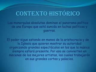 CONTEXTO HISTÓRICOLas monarquías absolutas dominan el panorama político de una Europa que está sumida en luchas políticas y guerras. El poder sigue estando en manos de la aristocracia y de la Iglesia que quieren mostrar su autoridad organizando grandes espectáculos en los que la música siempre estará presente. Por eso se convierten en mecenas de los mejores artistas, los cuales trabajarán en sus grandes cortes y palacios.
