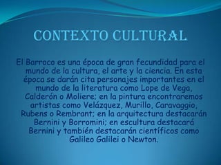 CONTEXTO CULTURALEl Barroco es una época de gran fecundidad para el mundo de la cultura, el arte y la ciencia. En esta época se darán cita personajes importantes en el mundo de la literatura como Lope de Vega, Calderón o Moliere; en la pintura encontraremos artistas como Velázquez, Murillo, Caravaggio, Rubens o Rembrant; en la arquitectura destacarán Bernini y Borromini; en escultura destacará Bernini y también destacarán científicos como Galileo Galilei o Newton. 