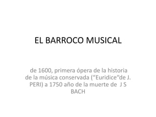 EL BARROCO MUSICAL
de 1600, primera ópera de la historia
de la música conservada (“Euridice“de J.
PERI) a 1750 año de la muerte de J S
BACH
 