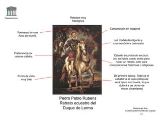 Claseshistoria
Historia del Arte
© 2006 Guillermo Méndez Zapata
Pedro Pablo Rubens
Retrato ecuestre del
Duque de Lerma
Palmeras forman
Arco de triunfo.
Caballo en profundo escorzo.
(no se había usado antes para
hacer un retrato, sólo para
composiciones históricas o religiosas.
Punto de vista
muy bajo
De primera época. Todavía el
caballo va al paso (después
será típico en corveta, lo que
dotará a las obras de
mayor dinamismo)
Luz modela las figuras y
crea atmósfera coloreada
Preferencia por
colores cálidos
Composición en diagonal
Retratos muy
fidedignos
 