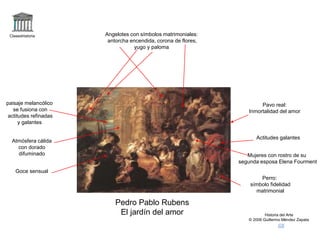Claseshistoria
Historia del Arte
© 2006 Guillermo Méndez Zapata
Pedro Pablo Rubens
El jardín del amor
Atmósfera cálida
con dorado
difuminado Mujeres con rostro de su
segunda esposa Elena Fourment
Actitudes galantes
Angelotes con símbolos matrimoniales:
antorcha encendida, corona de flores,
yugo y paloma
Goce sensual
paisaje melancólico
se fusiona con
actitudes refinadas
y galantes
Perro:
símbolo fidelidad
matrimonial
Pavo real:
Inmortalidad del amor
 