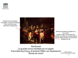 Claseshistoria
Historia del Arte
© 2006 Guillermo Méndez Zapata
Rembrandt
La guardia cívica mandada por el capitán
Frans Banning Cocq y el teniente Willen van Raytenburch
“Ronda de noche”
Realza personajes principales con
luz y color:
Capitán: negro con echarpe rojo
Teniente: ocre claro con echarpe blanco
niña de vestido dorado muy iluminado
Soldado de rojo
Símbolo de la Compañía:
Una gallina. La pata en holandés
tiene misma raíz que
kloveniers= arcabuceros
 