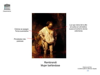 Claseshistoria
Historia del Arte
© 2006 Guillermo Méndez Zapata
Rembrandt
Mujer bañándose
Luz que viene de lo alto
envuelve en atmósfera
suave el contorno de los
volúmenes
Colores se apagan.
Tonos suavizados
Pinceladas más
pastosas
 