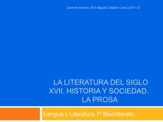 LA LITERATURA DEL SIGLO
XVII. HISTORIA Y SOCIEDAD.
LA PROSA
Lengua y Literatura 1º Bachillerato
Carmen Andreu- IES Miguel Catalán Curso 2011-12
 