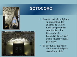 SOTOCORO

   ➢ En esta parte de la Iglesia
        se encuentran dos
        cuadros de Valdés
        Leal, que pretenden
        concienciar a los
        fieles sobre la
        fugacidad de la vida y
        que la muerte es igual
        para todos.
   ➢ Es decir, hay que hacer
        obras de caridad para
        ascender al cielo.
 