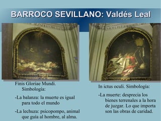 BARROCO SEVILLANO: Valdés Leal




Finis Gloriae Mundi.
                                  In ictus oculi. Simbología:
   Simbología:
                                  -La muerte: desprecia los
-La balanza: la muerte es igual
                                     bienes terrenales a la hora
   para todo el mundo
                                     de juzgar. Lo que importa
-La lechuza: psicopompo, animal      son las obras de caridad.
   que guía al hombre, al alma.
 
