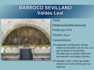 BARROCO SEVILLANO:
     Valdés Leal
          Título:
          Entrada en Jerusalén con la cruz
          Fecha:siglo XVII
          Técnica: fresco
          Características:
          -El emperador de Bizancio intenta
              entrar en Jerusalén con la cruz, a lo
              que un ángel se le presenta
              diciendo que no puede entrar por
              esas puertas con ropajes lujosos.
          -El mensaje viene a decir que nadie
              entrará en el reino divino por sus
              riquezas.
 