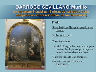 BARROCO SEVILLANO:Murillo
Le encargan 8 cuadros (6 obras de caridad y 2 con
 obligaciones imprescindibles de los hermanos)

                        Título:
                         Santa Isabel de Hungría curando a los
                            tiñosos
                        Fecha:siglo XVII
                        Características:
                        -Isabel de Hungría lava con sus propias
                            manos a los leprosos, personajes de
                            la sociedad más baja sevillana..
                        -Gran realismo de los personajes
                        -Obra de caridad: CURAR AL
                           ENFERMO
 