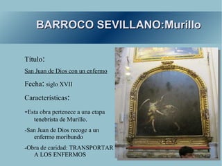 BARROCO SEVILLANO:Murillo

Título:
San Juan de Dios con un enfermo

Fecha: siglo XVII
Características:
-Esta obra pertenece a una etapa
   tenebrista de Murillo.
-San Juan de Dios recoge a un
   enfermo moribundo
-Obra de caridad: TRANSPORTAR
   A LOS ENFERMOS
 