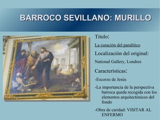 BARROCO SEVILLANO: MURILLO

              Titulo:
              La curación del paralítico
              Localización del original:
              National Gallery, Londres

              Características:
              -Escorzo de Jesús
              -La importancia de la perspectiva
                  barroca queda recogida con los
                  elementos arquitectónicos del
                  fondo
              -Obra de caridad: VISITAR AL
                 ENFERMO
 