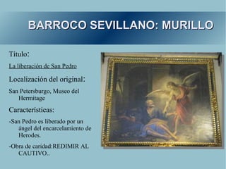 BARROCO SEVILLANO: MURILLO

Título:
La liberación de San Pedro

Localización del original:
San Petersburgo, Museo del
   Hermitage
Características:
-San Pedro es liberado por un
   ángel del encarcelamiento de
   Herodes.
-Obra de caridad:REDIMIR AL
   CAUTIVO..
 