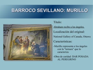 BARROCO SEVILLANO: MURILLO

              Título:
              Abraham recibe a los ángeles.
              Localización del original:
              National Gallery of Canada, Ottawa
              Características:
              -Murillo representa a los ángeles
                 con la “ternura” que lo
                 caracteriza
              -Obra de caridad: DAR POSADA
                 AL PEREGRINO
 