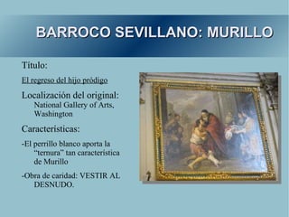 BARROCO SEVILLANO: MURILLO

Título:
El regreso del hijo pródigo
Localización del original:
    National Gallery of Arts,
    Washington
Características:
-El perrillo blanco aporta la
    “ternura” tan característica
    de Murillo
-Obra de caridad: VESTIR AL
   DESNUDO.
 