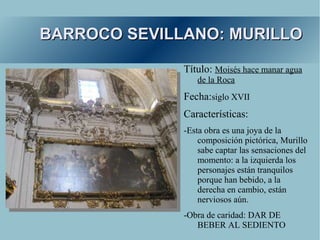 BARROCO SEVILLANO: MURILLO

              Título: Moisés hace manar agua
                 de la Roca
              Fecha:siglo XVII
              Características:
              -Esta obra es una joya de la
                  composición pictórica, Murillo
                  sabe captar las sensaciones del
                  momento: a la izquierda los
                  personajes están tranquilos
                  porque han bebido, a la
                  derecha en cambio, están
                  nerviosos aún.
              -Obra de caridad: DAR DE
                 BEBER AL SEDIENTO
 