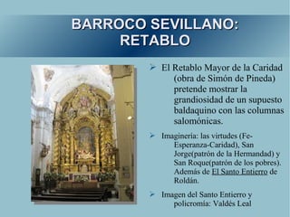 BARROCO SEVILLANO:
     RETABLO
        ➢ El Retablo Mayor de la Caridad
             (obra de Simón de Pineda)
             pretende mostrar la
             grandiosidad de un supuesto
             baldaquino con las columnas
             salomónicas.
        ➢ Imaginería: las virtudes (Fe-
             Esperanza-Caridad), San
             Jorge(patrón de la Hermandad) y
             San Roque(patrón de los pobres).
             Además de El Santo Entierro de
             Roldán.
        ➢ Imagen del Santo Entierro y
             policromía: Valdés Leal
 