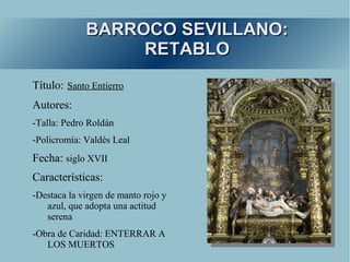 BARROCO SEVILLANO:
                  RETABLO
Título: Santo Entierro
Autores:
-Talla: Pedro Roldán
-Policromía: Valdés Leal
Fecha: siglo XVII
Características:
-Destaca la virgen de manto rojo y
   azul, que adopta una actitud
   serena
-Obra de Caridad: ENTERRAR A
   LOS MUERTOS
 
