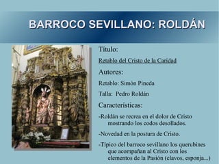 BARROCO SEVILLANO: ROLDÁN

         Título:
         Retablo del Cristo de la Caridad
         Autores:
         Retablo: Simón Pineda
         Talla: Pedro Roldán
         Características:
         -Roldán se recrea en el dolor de Cristo
            mostrando los codos desollados.
         -Novedad en la postura de Cristo.
         -Típico del barroco sevillano los querubines
             que acompañan al Cristo con los
             elementos de la Pasión (clavos, esponja...)
 