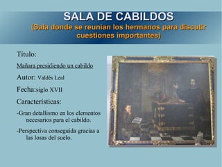 SALA DE CABILDOS
     (Sala donde se reunían los hermanos para discutir
                  cuestiones importantes)

Título:
Mañara presidiendo un cabildo
Autor: Valdés Leal
Fecha:siglo XVII
Características:
-Gran detallismo en los elementos
   necesarios para el cabildo.
-Perspectiva conseguida gracias a
    las losas del suelo.
 
